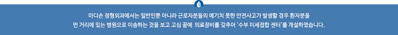 마디손 정형외과에서는 일반인뿐 아니라 근로자분들의 예기치 못한 안전사고가 발생할 경우 환자분을 먼 거리에 있는 병원으로 이송하는 것을 보고 고심 끝에 의료장비를 갖추어 '수부 미세접합 센터'를 개설하였습니다.