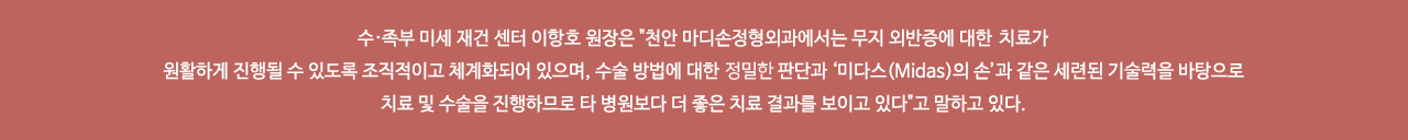 수·족부 미세 재건 센터 이항호 원장은 "천안 마디손정형외과에서는 무지 외반증에 대한 전문적 치료가 원활하게 진행될 수 있도록 조직적이고 체계화되어 있으며, 수술 방법에 대한 정확한 판단과 ‘미다스(Midas)의 손’과 같은 세련된 기술력을 바탕으로 치료 및 수술을 진행하므로 타 병원보다 더 좋은 치료 결과를 보이고 있다"고 말하고 있다.